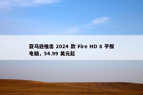 亚马逊推出 2024 款 Fire HD 8 平板电脑，54.99 美元起