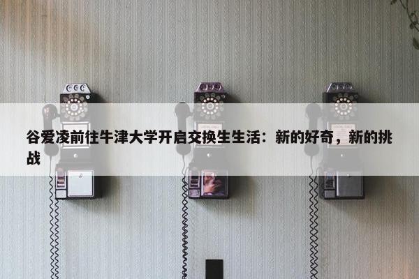 谷爱凌前往牛津大学开启交换生生活：新的好奇，新的挑战