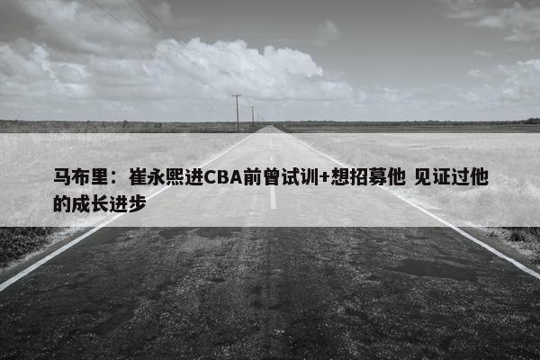 马布里：崔永熙进CBA前曾试训+想招募他 见证过他的成长进步