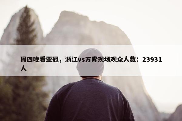 周四晚看亚冠，浙江vs万隆现场观众人数：23931人