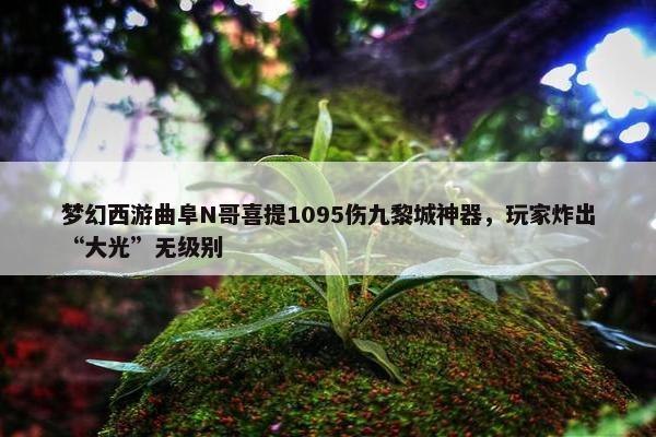 梦幻西游曲阜N哥喜提1095伤九黎城神器，玩家炸出“大光”无级别