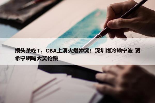 摸头杀吃T，CBA上演火爆冲突！深圳爆冷输宁波 贺希宁咧嘴大笑抢镜