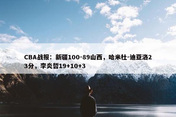 CBA战报：新疆100-89山西，哈米杜-迪亚洛23分，李炎哲19+10+3