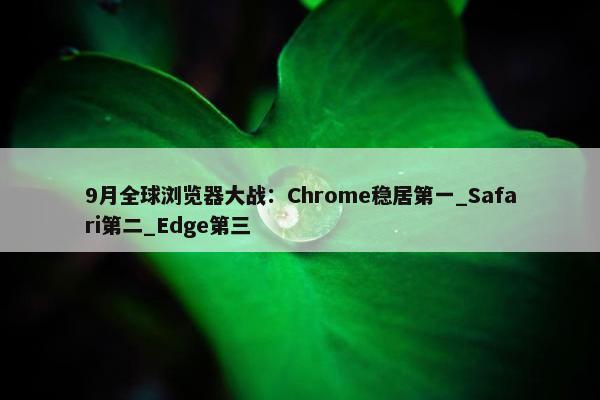 9月全球浏览器大战：Chrome稳居第一_Safari第二_Edge第三