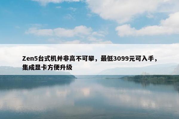 Zen5台式机并非高不可攀，最低3099元可入手，集成显卡方便升级