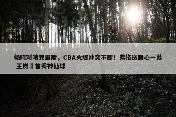 杨鸣对喷克里斯，CBA火爆冲突不断！弗格送暖心一幕 王岚嵚首秀神仙球