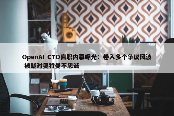 OpenAI CTO离职内幕曝光：卷入多个争议风波 被疑对奥特曼不忠诚