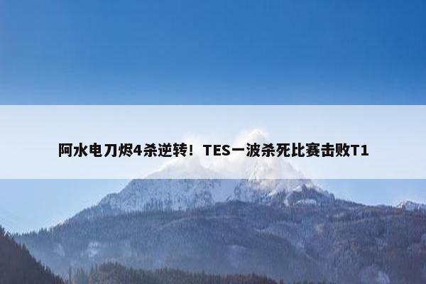 阿水电刀烬4杀逆转！TES一波杀死比赛击败T1