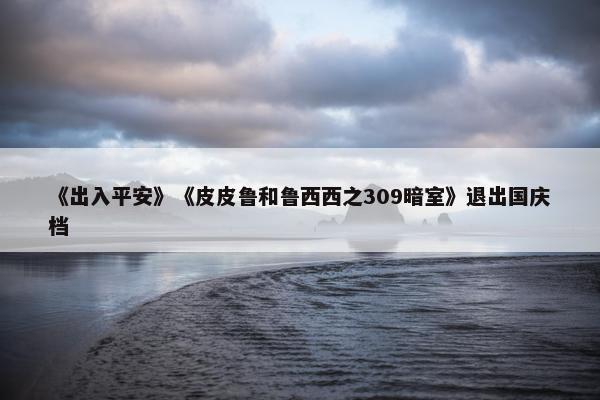 《出入平安》《皮皮鲁和鲁西西之309暗室》退出国庆档