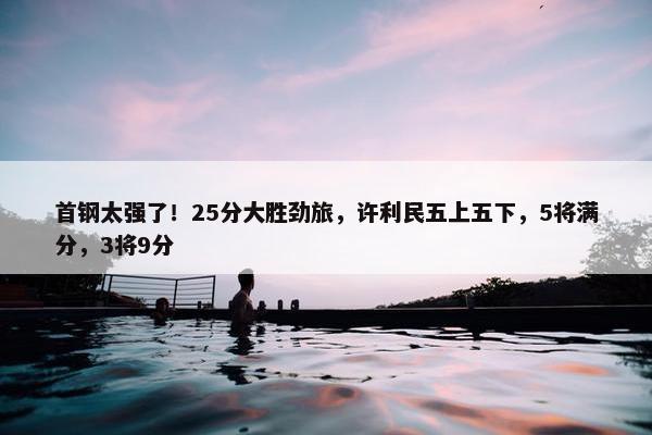 首钢太强了！25分大胜劲旅，许利民五上五下，5将满分，3将9分