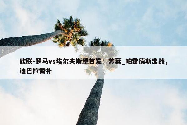 欧联-罗马vs埃尔夫斯堡首发：苏莱_帕雷德斯出战，迪巴拉替补