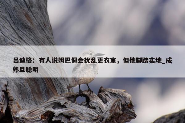 吕迪格：有人说姆巴佩会扰乱更衣室，但他脚踏实地_成熟且聪明