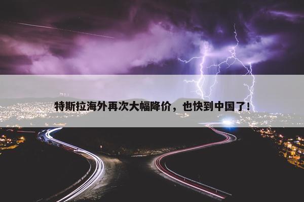 特斯拉海外再次大幅降价，也快到中国了！