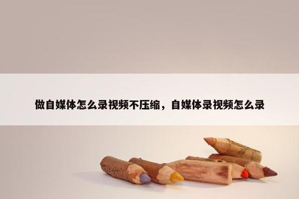 做自媒体怎么录视频不压缩，自媒体录视频怎么录