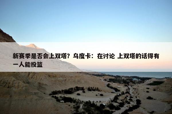 新赛季是否会上双塔？乌度卡：在讨论 上双塔的话得有一人能投篮