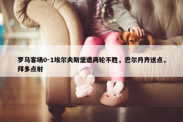 罗马客场0-1埃尔夫斯堡遭两轮不胜，巴尔丹齐送点，拜多点射