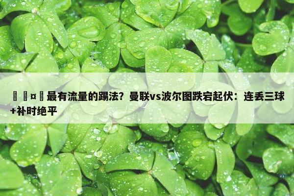 🤔最有流量的踢法？曼联vs波尔图跌宕起伏：连丢三球+补时绝平