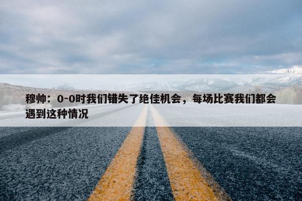 穆帅：0-0时我们错失了绝佳机会，每场比赛我们都会遇到这种情况