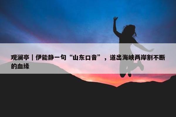 观澜亭｜伊能静一句“山东口音”，道出海峡两岸割不断的血缘