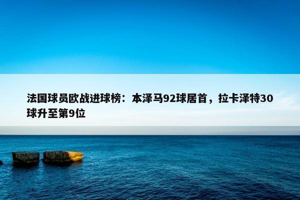 法国球员欧战进球榜：本泽马92球居首，拉卡泽特30球升至第9位