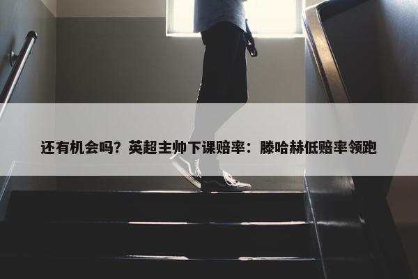 还有机会吗？英超主帅下课赔率：滕哈赫低赔率领跑