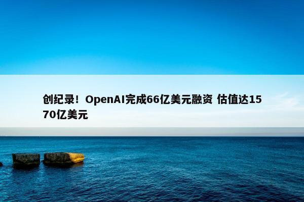 创纪录！OpenAI完成66亿美元融资 估值达1570亿美元