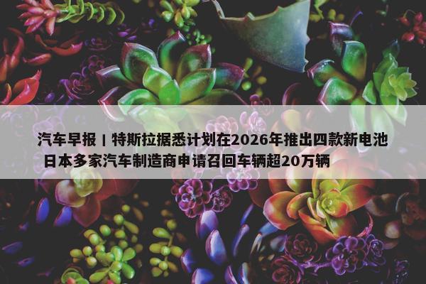 汽车早报丨特斯拉据悉计划在2026年推出四款新电池 日本多家汽车制造商申请召回车辆超20万辆