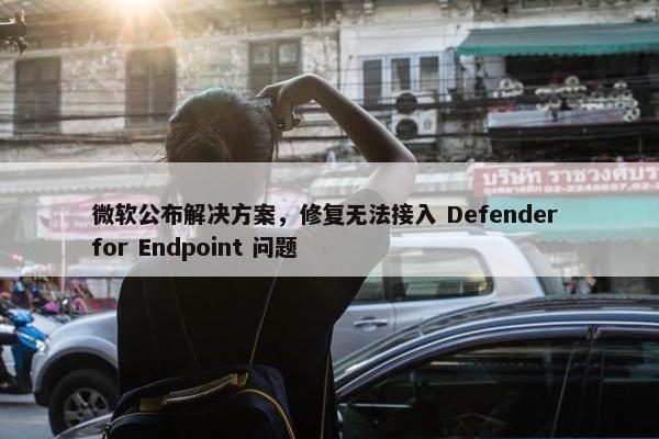 微软公布解决方案，修复无法接入 Defender for Endpoint 问题