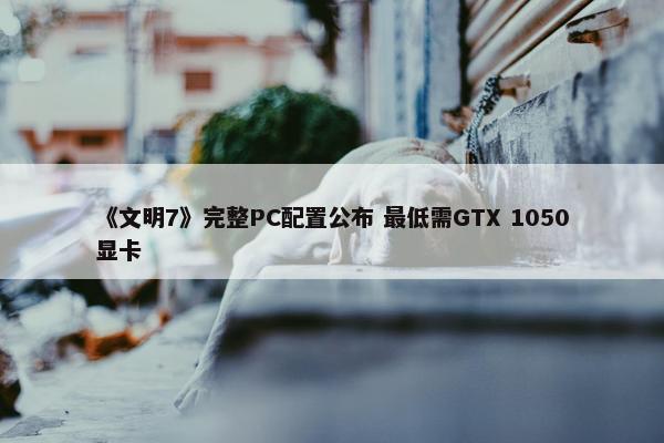 《文明7》完整PC配置公布 最低需GTX 1050显卡