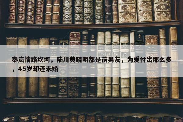 秦岚情路坎坷，陆川黄晓明都是前男友，为爱付出那么多，45岁却还未婚