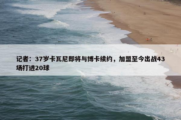 记者：37岁卡瓦尼即将与博卡续约，加盟至今出战43场打进20球