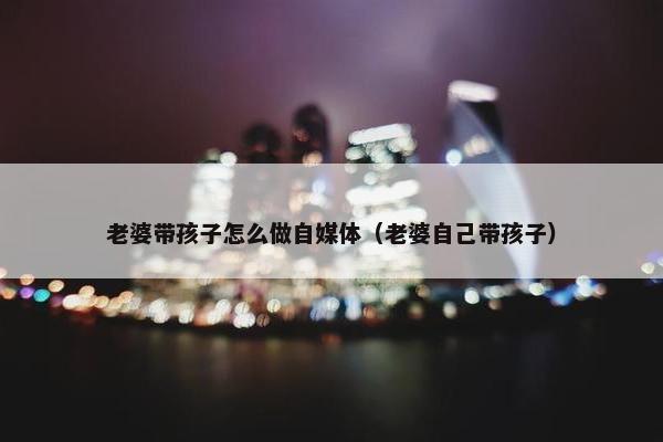 老婆带孩子怎么做自媒体（老婆自己带孩子）