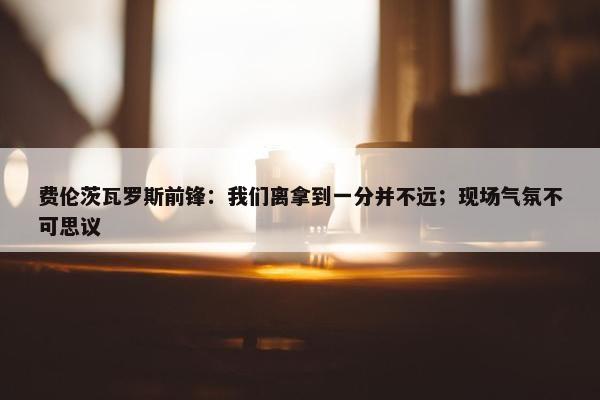 费伦茨瓦罗斯前锋：我们离拿到一分并不远；现场气氛不可思议