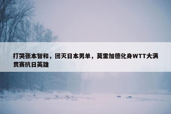 打哭张本智和，团灭日本男单，莫雷加德化身WTT大满贯赛抗日英雄