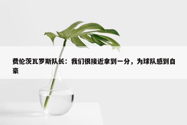 费伦茨瓦罗斯队长：我们很接近拿到一分，为球队感到自豪