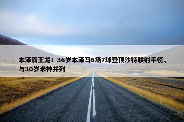 本泽霸王龙！36岁本泽马6场7球登顶沙特联射手榜，与30岁米神并列