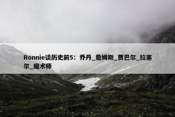 Ronnie谈历史前5：乔丹_詹姆斯_贾巴尔_拉塞尔_魔术师