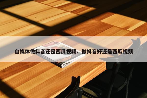 自媒体做抖音还是西瓜视频，做抖音好还是西瓜视频