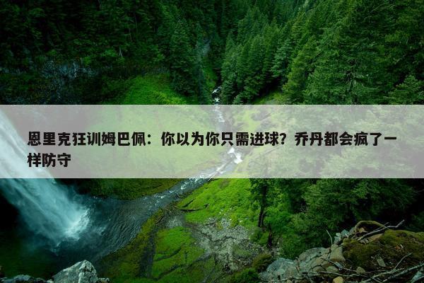 恩里克狂训姆巴佩：你以为你只需进球？乔丹都会疯了一样防守