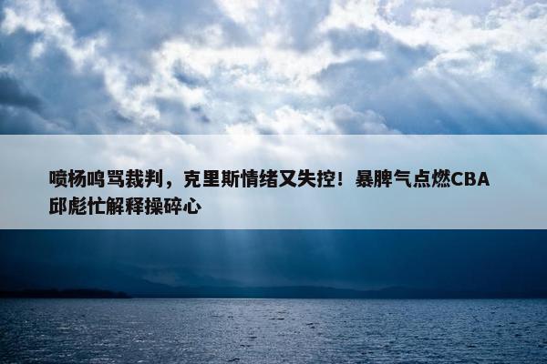 喷杨鸣骂裁判，克里斯情绪又失控！暴脾气点燃CBA 邱彪忙解释操碎心