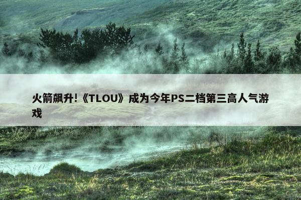 火箭飙升!《TLOU》成为今年PS二档第三高人气游戏