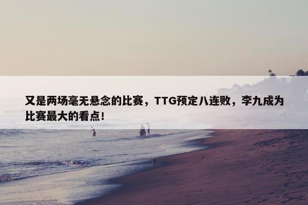 又是两场毫无悬念的比赛，TTG预定八连败，李九成为比赛最大的看点！