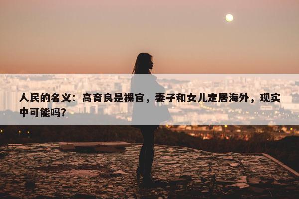 人民的名义：高育良是裸官，妻子和女儿定居海外，现实中可能吗？