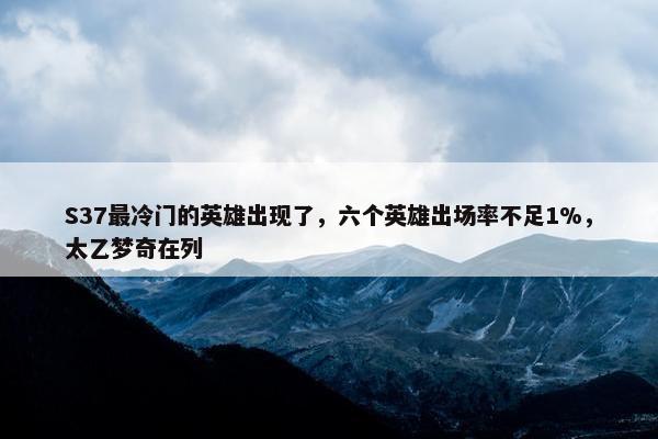 S37最冷门的英雄出现了，六个英雄出场率不足1%，太乙梦奇在列