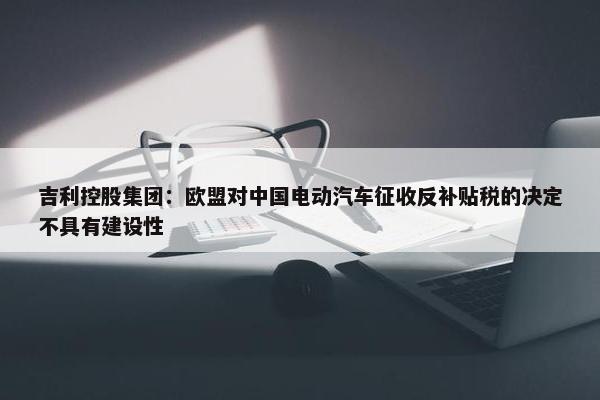 吉利控股集团：欧盟对中国电动汽车征收反补贴税的决定不具有建设性