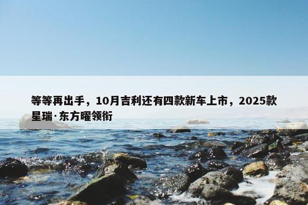 等等再出手，10月吉利还有四款新车上市，2025款星瑞·东方曜领衔