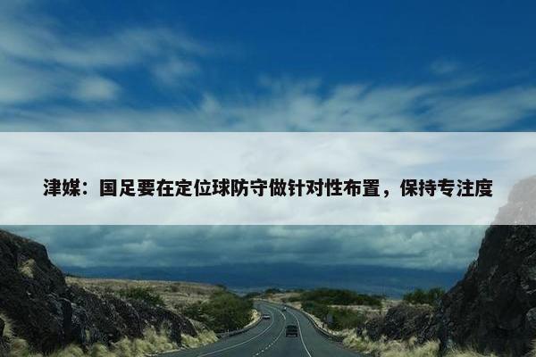 津媒：国足要在定位球防守做针对性布置，保持专注度