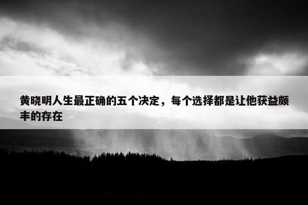 黄晓明人生最正确的五个决定，每个选择都是让他获益颇丰的存在