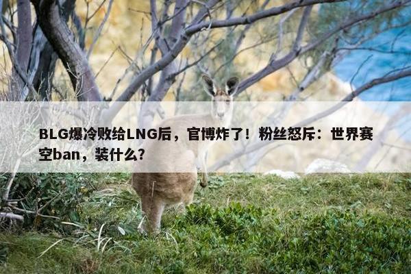 BLG爆冷败给LNG后，官博炸了！粉丝怒斥：世界赛空ban，装什么？