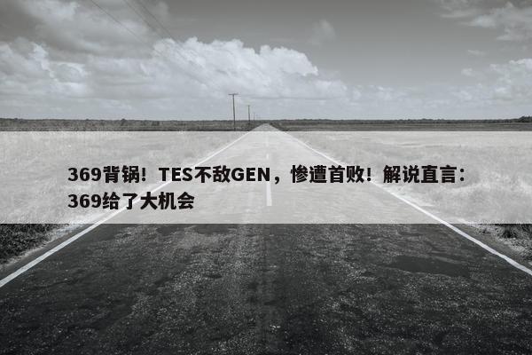 369背锅！TES不敌GEN，惨遭首败！解说直言：369给了大机会